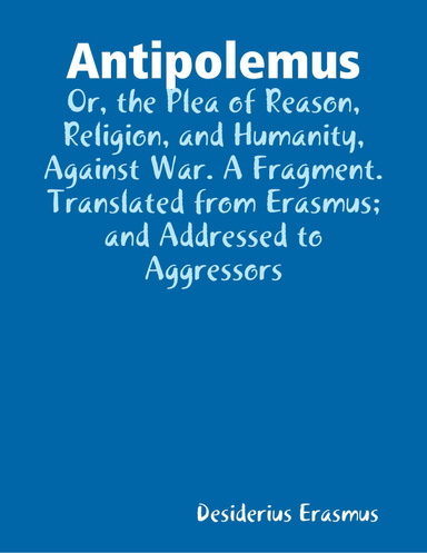 Antipolemus: Or, the Plea of Reason, Religion, and Humanity, Against War. A Fragment. Translated from Erasmus; and Addressed to Aggressors