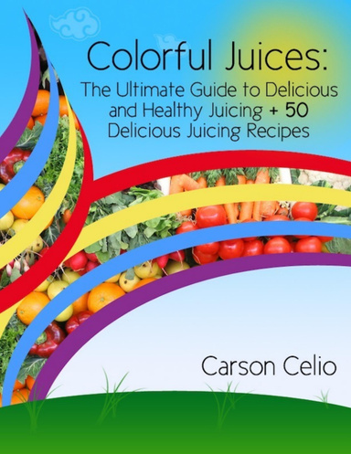 Colorful Juices: The Ultimate Guide to Delicious and Healthy Juicing + 50 Delicious Juicing Recipes