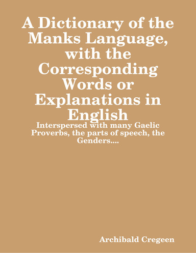 A dictionary of the Manks Language, with the Corresponding Words or Explanations in English: Interspersed with many Gaelic Proverbs, the parts of speech, the Genders....