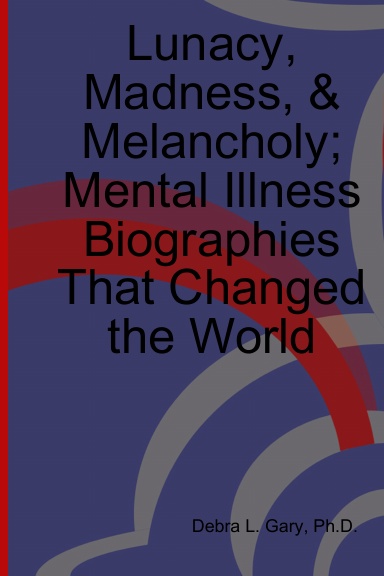 Lunacy, Madness, & Melancholy; Mental Illness Biographies That Changed the World