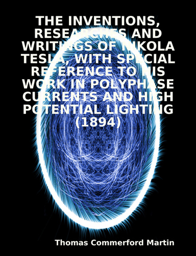 THE INVENTIONS, RESEARCHES AND WRITINGS OF NIKOLA TESLA, WITH SPECIAL REFERENCE TO HIS WORK IN POLYPHASE CURRENTS AND HIGH POTENTIAL LIGHTING (1894)