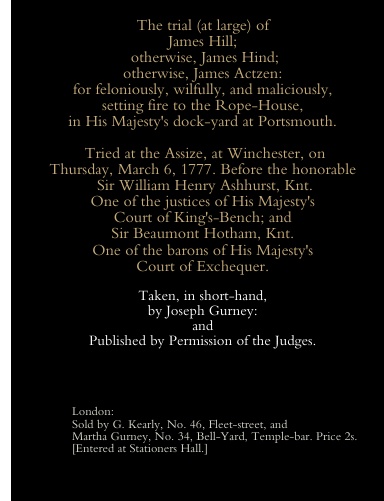 The trial (at large) of James Hill; otherwise, James Hind; otherwise, James Actzen: for feloniously, wilfully, and maliciously, setting fire to the Rope-House, in His Majesty's dock-yard at Portsmouth.