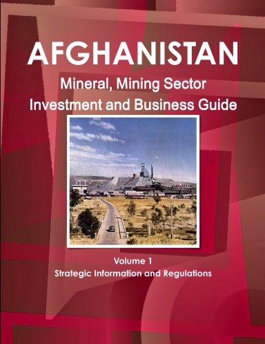 Afghanistan Mineral, Mining Sector Investment and Business Guide Volume 1 Strategic Information and Regulations