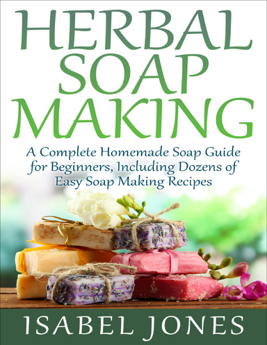 Herbal Soap Making: A Complete Homemade Soap Guide for Beginners, Including Dozens of Easy Soap Making Recipes