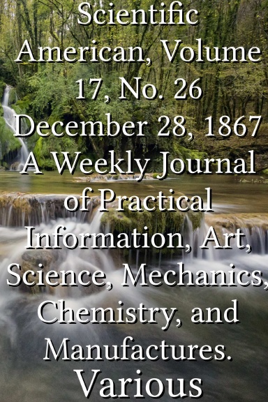 Scientific American, Volume 17, No. 26 December 28, 1867 A Weekly Journal of Practical Information, Art, Science, Mechanics, Chemistry, and Manufactures.