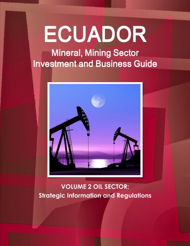Ecuador Mineral, Mining Sector Investment and Business Guide Volume 2 Oil Sector: Strategic Information and Regulations