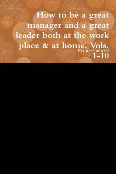 How to be a great manager and a great leader both at the work place & at home, Vols. 1-10
