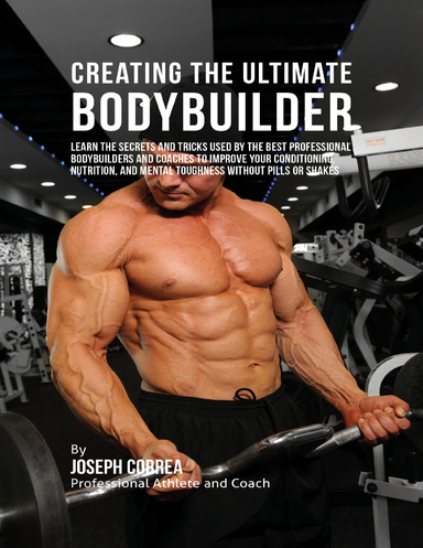 Creating the Ultimate Bodybuilder: Learn the Secrets and Tricks Used By the Best Professional Bodybuilders and Coaches to Improve Your Conditioning, Nutrition, and Mental Toughness Without Pills or Shakes