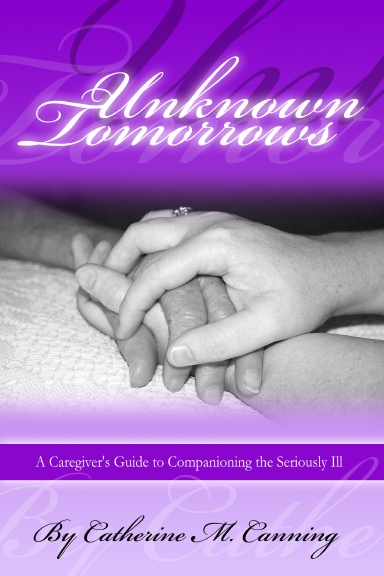 Unknown Tomorrows: A Caregiver's Guide To Companioning The Seriously Ill