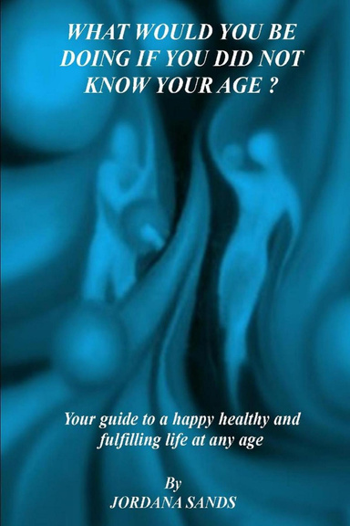 WHAT WOULD YOU BE DOING IF YOU DID NOT KNOW YOUR AGE? - Your guide to a happy healthy fullfilling life at any age