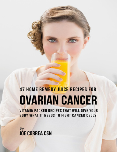 47 Home Remedy Juice Recipes for Ovarian Cancer: Vitamin Packed Recipes That Will Give Your Body What It Needs to Fight Cancer Cells