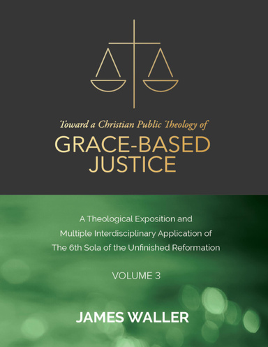 Toward a Christian Public Theology of Grace-based Justice - A Theological Exposition and Multiple Interdisciplinary Application of the 6th Sola of the Unfinished Reformation - Volume 3