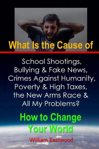 What Is the Cause of School Shootings, Bullying & Fake News, Crimes Against Humanity, Poverty & High Taxes, the New Arms Race & All My Problems?  - How to Change Your World