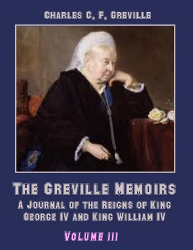 The Greville Memoirs : A Journal of the Reigns of King George IV, Volume III (Illustrated)