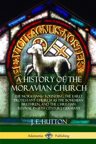 A History of the Moravian Church: The Moravians - Founding the Early Protestant Church as the Bohemian Brethren, and the Christian Revival in 18th Century Germany