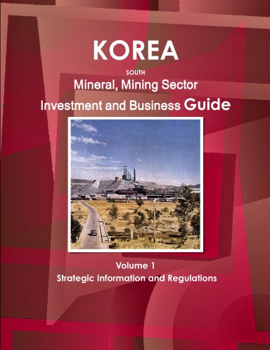 Korea South Mineral, Mining Sector Investment and Business Guide Volume 1 Strategic Information and Regulations