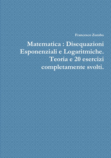 Matematica : Disequazioni Esponenziali e Logaritmiche. Teoria e 20 esercizi completamente svolti.