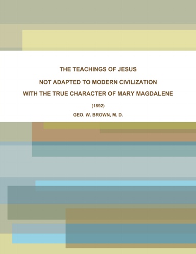 THE TEACHINGS OF JESUS, NOT ADAPTED TO MODERN CIVILIZATION: WITH THE TRUE CHARACTER OF MARY MAGDALENE. (1892)