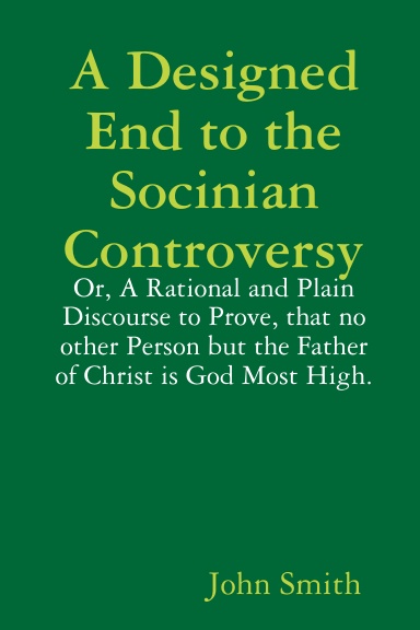 A Designed End to the Socinian Controversy: or, a rational and plain Discourse to prove, that no other Person but the Father of Christ is God Most High.