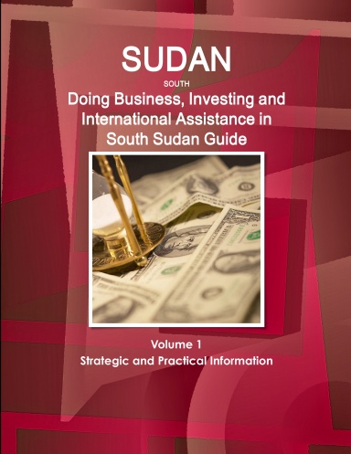 SUDAN SOUTH: Doing Business, Investing and International Assistance in South Sudan Guide Volume 1 Strategic and Practical Information