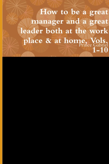How to be a great manager and a great leader both at the work place & at home, Vols. 1-10