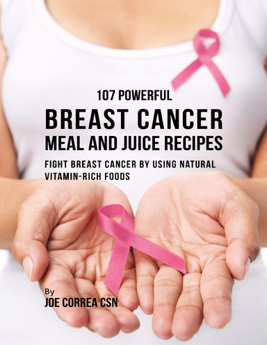 107 Powerful Breast Cancer Meal and Juice Recipes: Fight Breast Cancer By Using Natural Vitamin Rich Foods