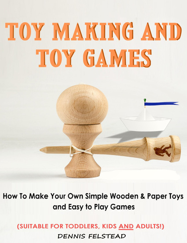 Toy Making & Toy Games - How to Make Your Own Simple Wooden & Paper Toys and Easy to Play Games Suitable for Toddlers, Kids and Adults!
