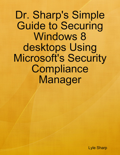 Dr. Sharp's Simple Guide to Securing Windows 8 desktops Using Microsoft's Security Compliance Manager