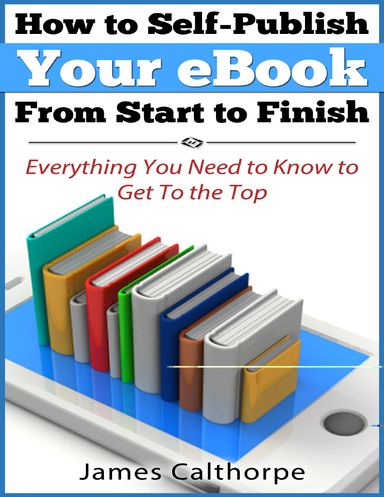 How to Self-Publish Your eBook From Start to Finish; Everything You Need to Know to Get to The Top
