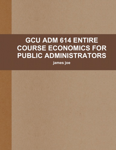 GCU ADM 614 ENTIRE COURSE ECONOMICS FOR PUBLIC ADMINISTRATORS