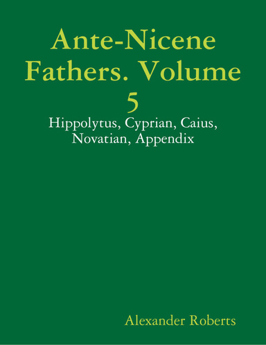 Ante-Nicene Fathers. Volume 5: Hippolytus, Cyprian, Caius, Novatian, Appendix