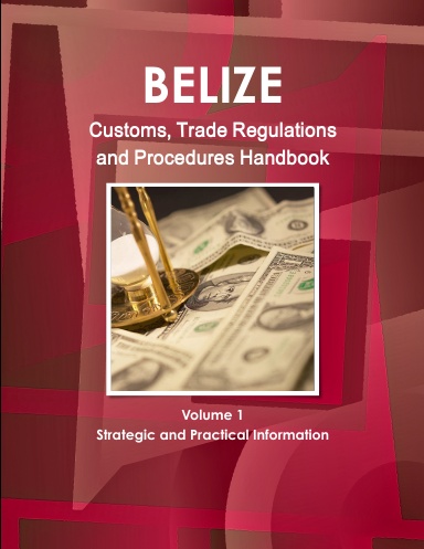 Belize Customs, Trade Regulations and Procedures Handbook Volume 1 Strategic and Practical Information