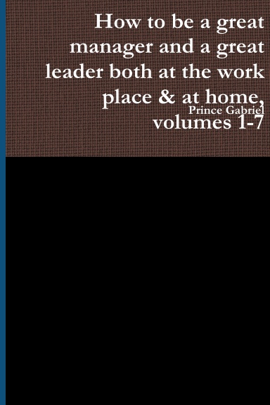 How to be a great manager and a great leader both at the work place & at home, volumes 1-7