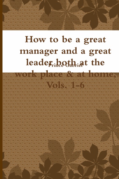 How to be a great manager and a great leader both at the work place & at home, Vols. 1-6