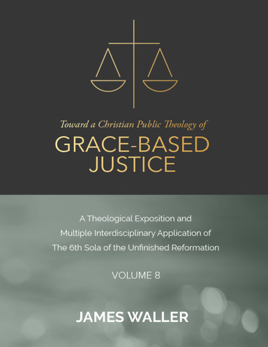 Toward a Christian Public Theology of Grace-based Justice - A Theological Exposition and Multiple Interdisciplinary Application of the 6th Sola of the Unfinished Reformation - Volume 8