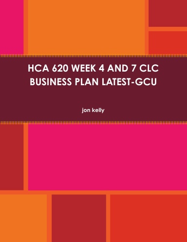 HCA 620 WEEK 4 AND 7 CLC BUSINESS PLAN LATEST-GCU