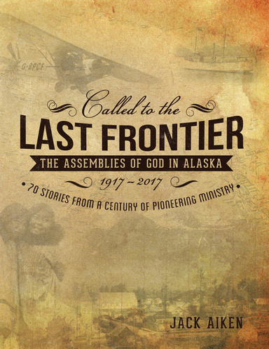 Called to the Last Frontier: The Assemblies of God In Alaska 1917-2017 70 Stories from a Century of Pioneering Ministry