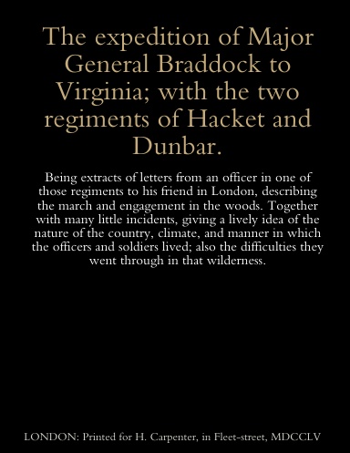 The expedition of Major General Braddock to Virginia; with the two regiments of Hacket and Dunbar. Being extracts of letters from an officer in one of those regiments to his friend in London, describing the march and engagement in the woods.