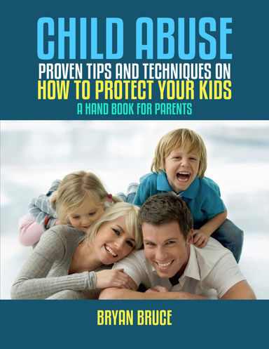 Child Abuse; Proven Tips And Techniques On How To Protect Your Kids. A Hand Book For Parents