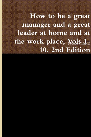How to be a great manager and a great leader at home and at the work place, Vols 1-10, 2nd Edition