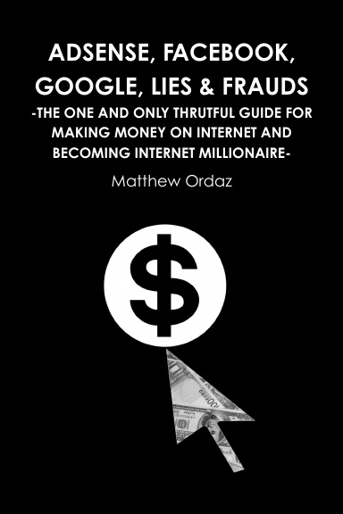 Adsense, Facebook, Google, Lies & Frauds -The one and only truthful guide for making money on internet and becoming Internet millionaire-