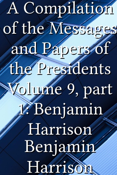 A Compilation of the Messages and Papers of the Presidents Volume 9, part 1: Benjamin Harrison