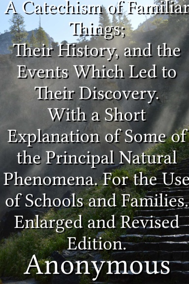 A Catechism of Familiar Things; Their History, and the Events Which Led to Their Discovery. With a Short Explanation of Some of the Principal Natural Phenomena. For the Use of Schools and Families. Enlarged and Revised Edition.