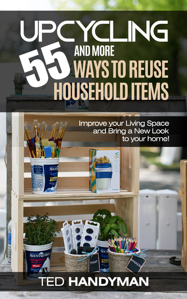 Upcycling: 55 and More Ways to Reuse Household Items: Improve Your Living Space and Bring a New Look to Your Home!