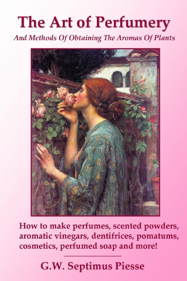 The Art of Perfumery and Methods of Obtaining the Aromas of Plants: How to make perfumes, scented powders, aromatic vinegars, dentifrices, pomatums, cosmetics, perfumed soap and more!