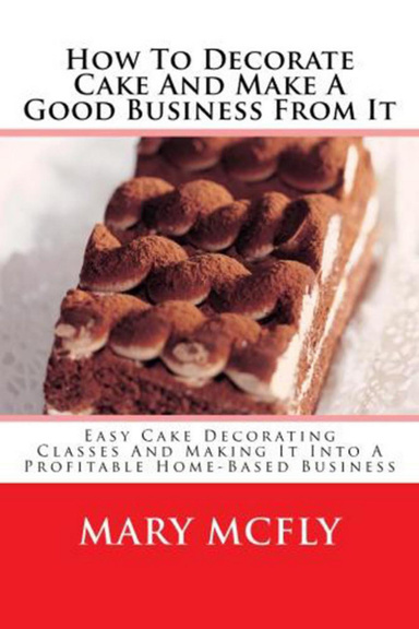 How To Decorate Cake And Make A Good Business From It - Easy Cake Decorating Classes And Making It Into A Profitable Home-Based Business
