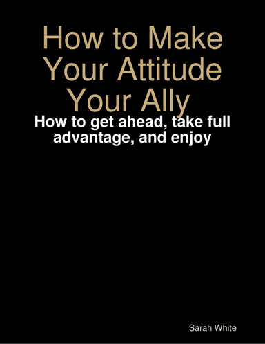 How to Make Your Attitude Your Ally : How to get ahead, take full advantage, and enjoy