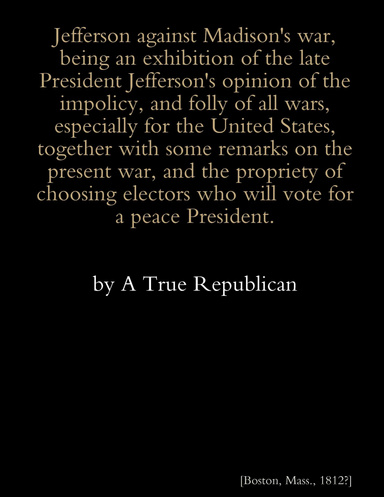 Jefferson against Madison's war, being an exhibition of the late President Jefferson's opinions of the impolicy, and folly of all wars, especially for the United States, together with some remarks on the present war, and the propriety of choosing Electors