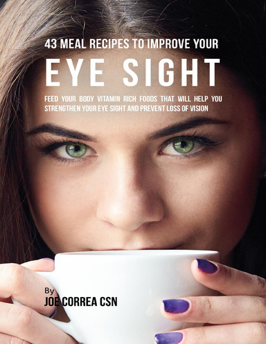 43 Meal Recipes to Improve Your Eye Sight: Feed Your Body Vitamin Rich Foods That Will Help You Strengthen Your Eye Sight and Prevent Loss of Vision