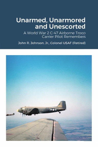 Unarmed, Unarmored and Unescorted: A World War 2 C-47 Airborne Troop Carrier Pilot Remembers